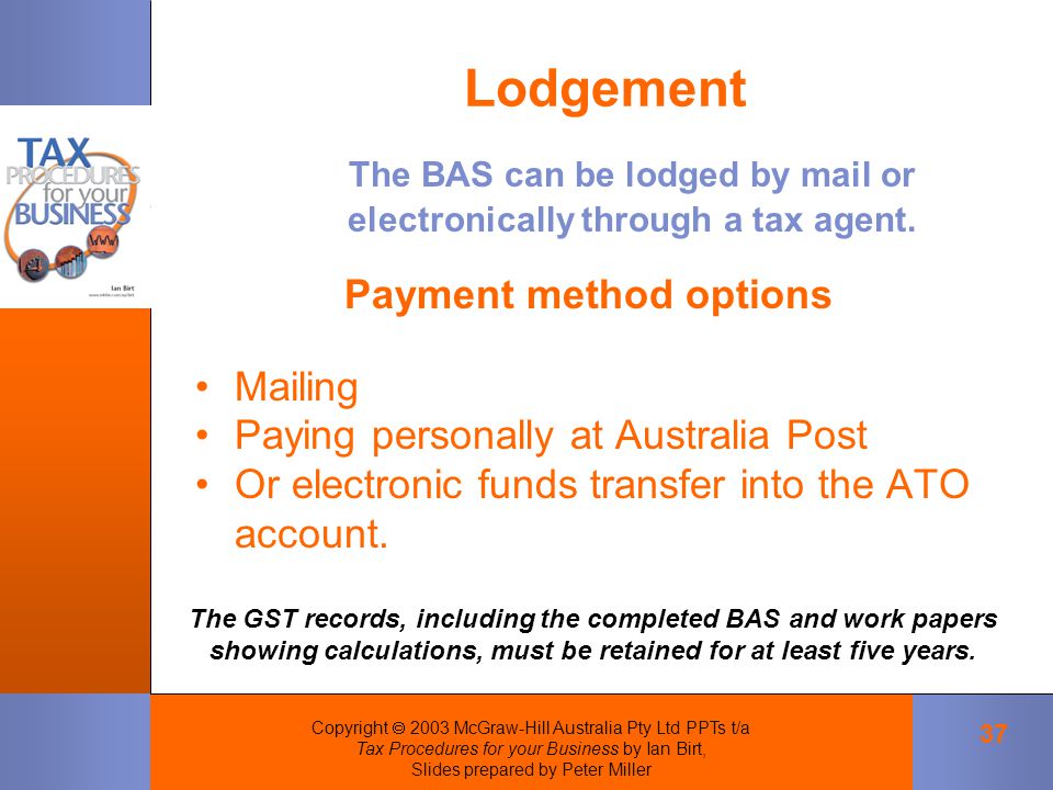 Copyright  2003 McGraw-Hill Australia Pty Ltd PPTs t/a Tax Procedures for your Business by Ian Birt, Slides prepared by Peter Miller 37 Lodgement The BAS can be lodged by mail or electronically through a tax agent.