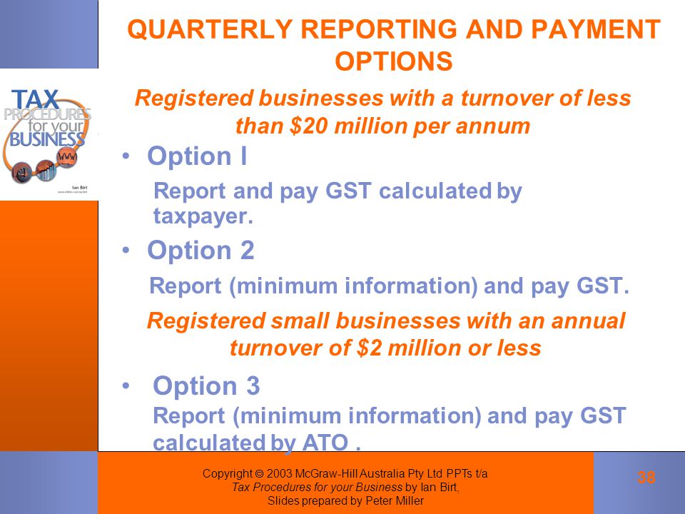Copyright  2003 McGraw-Hill Australia Pty Ltd PPTs t/a Tax Procedures for your Business by Ian Birt, Slides prepared by Peter Miller 38 QUARTERLY REPORTING AND PAYMENT OPTIONS Registered businesses with a turnover of less than $20 million per annum Registered small businesses with an annual turnover of $2 million or less Option 3 Report (minimum information) and pay GST calculated by ATO.