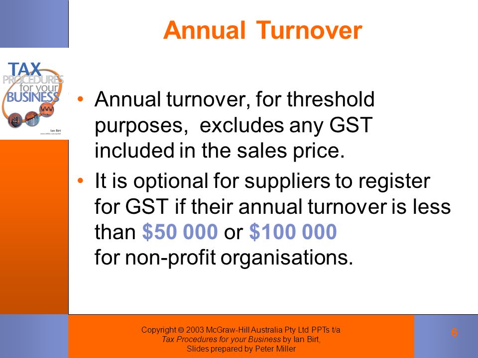 Copyright  2003 McGraw-Hill Australia Pty Ltd PPTs t/a Tax Procedures for your Business by Ian Birt, Slides prepared by Peter Miller 6 Annual turnover, for threshold purposes, excludes any GST included in the sales price.