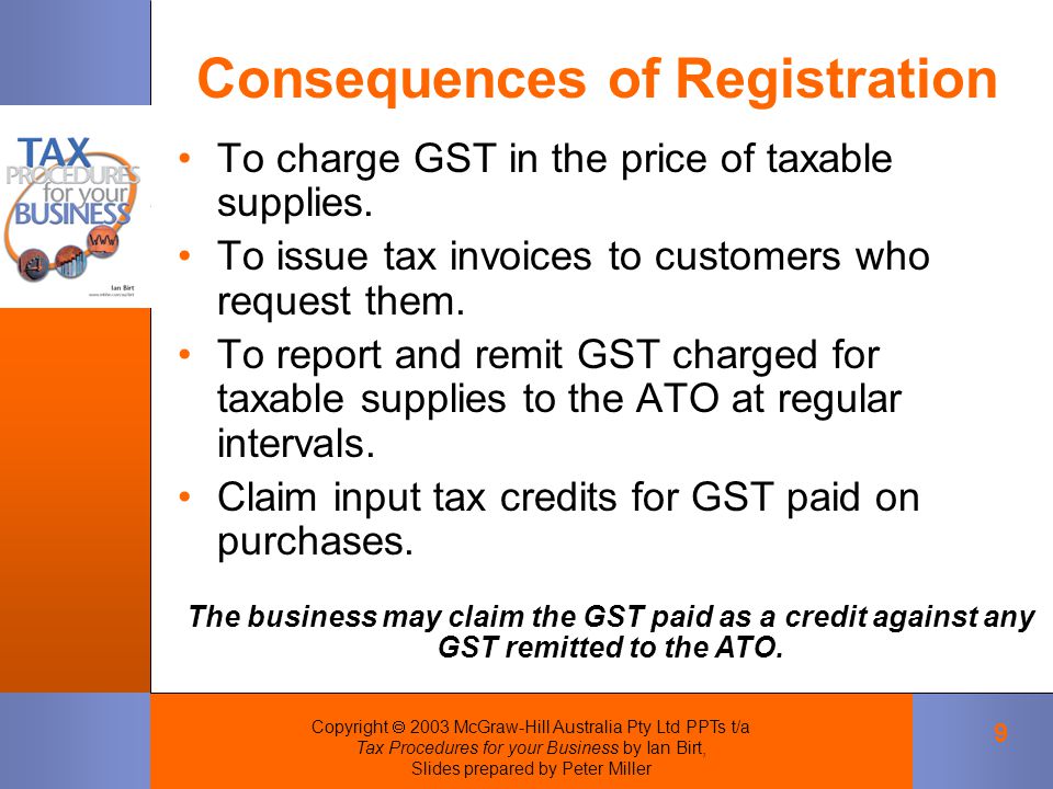 Copyright  2003 McGraw-Hill Australia Pty Ltd PPTs t/a Tax Procedures for your Business by Ian Birt, Slides prepared by Peter Miller 9 To charge GST in the price of taxable supplies.