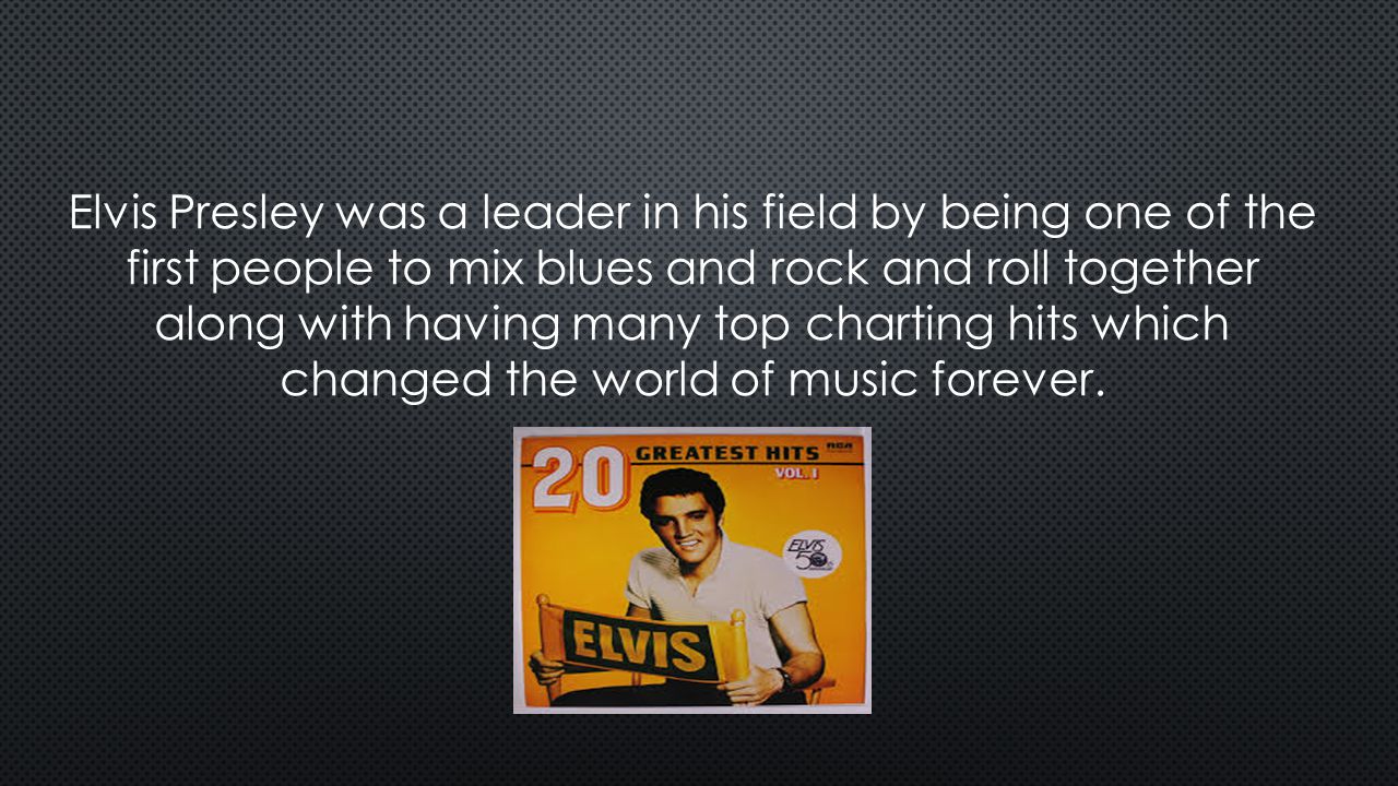 Elvis Presley was a leader in his field by being one of the first people to mix blues and rock and roll together along with having many top charting hits which changed the world of music forever.