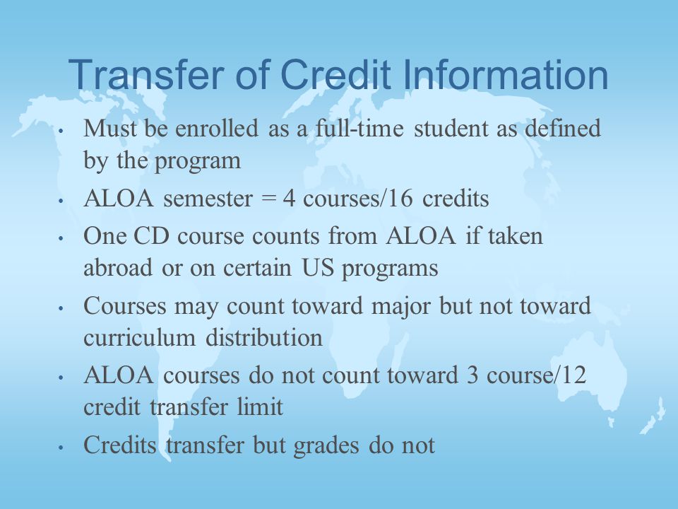 Transfer of Credit Information Must be enrolled as a full-time student as defined by the program ALOA semester = 4 courses/16 credits One CD course counts from ALOA if taken abroad or on certain US programs Courses may count toward major but not toward curriculum distribution ALOA courses do not count toward 3 course/12 credit transfer limit Credits transfer but grades do not