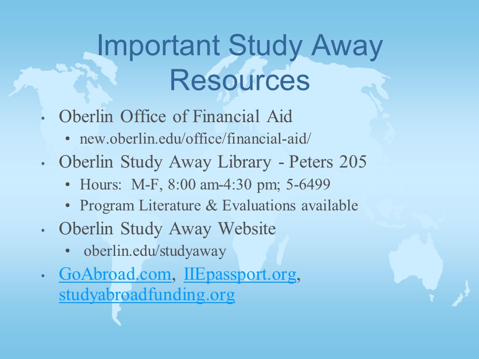 Important Study Away Resources Oberlin Office of Financial Aid new.oberlin.edu/office/financial-aid/ Oberlin Study Away Library - Peters 205 Hours: M-F, 8:00 am-4:30 pm; Program Literature & Evaluations available Oberlin Study Away Website oberlin.edu/studyaway GoAbroad.com, IIEpassport.org, studyabroadfunding.org GoAbroad.comIIEpassport.org studyabroadfunding.org