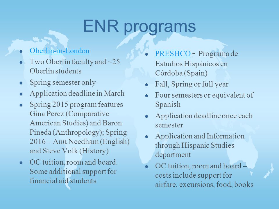 ENR programs l Oberlin-in-London Oberlin-in-London l Two Oberlin faculty and ~25 Oberlin students l Spring semester only l Application deadline in March l Spring 2015 program features Gina Perez (Comparative American Studies) and Baron Pineda (Anthropology); Spring 2016 – Anu Needham (English) and Steve Volk (History) l OC tuition, room and board.