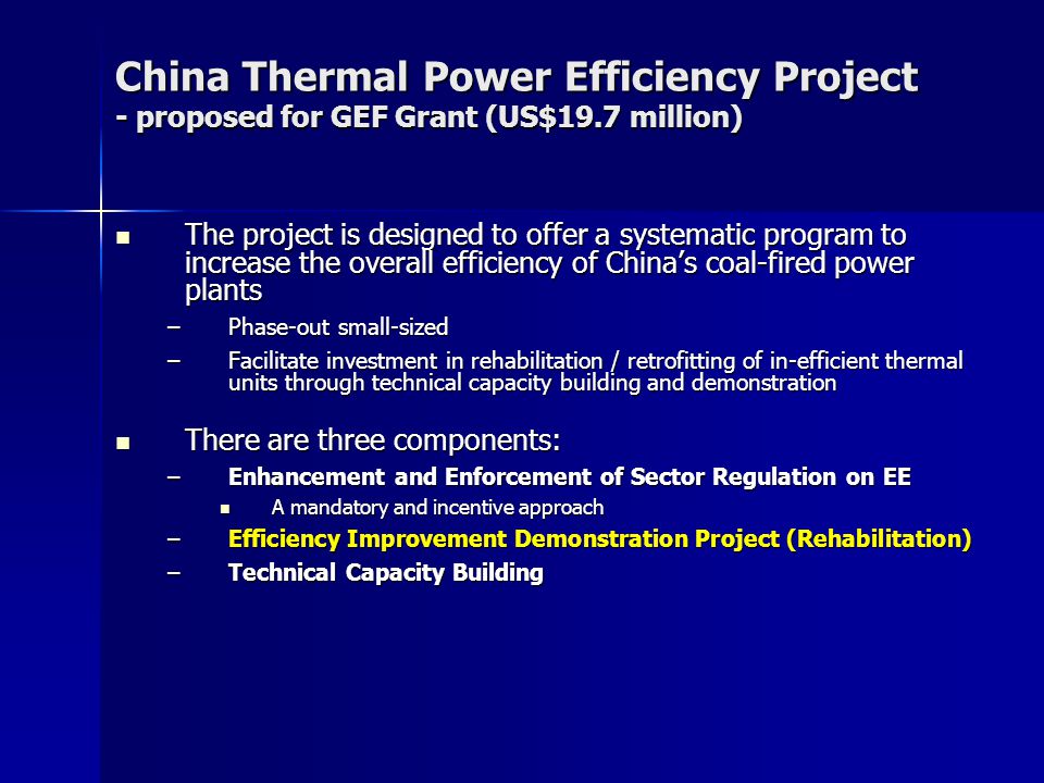 China Thermal Power Efficiency Project - proposed for GEF Grant (US$19.7 million) The project is designed to offer a systematic program to increase the overall efficiency of China’s coal-fired power plants The project is designed to offer a systematic program to increase the overall efficiency of China’s coal-fired power plants –Phase-out small-sized –Facilitate investment in rehabilitation / retrofitting of in-efficient thermal units through technical capacity building and demonstration There are three components: There are three components: –Enhancement and Enforcement of Sector Regulation on EE A mandatory and incentive approach A mandatory and incentive approach –Efficiency Improvement Demonstration Project (Rehabilitation) –Technical Capacity Building