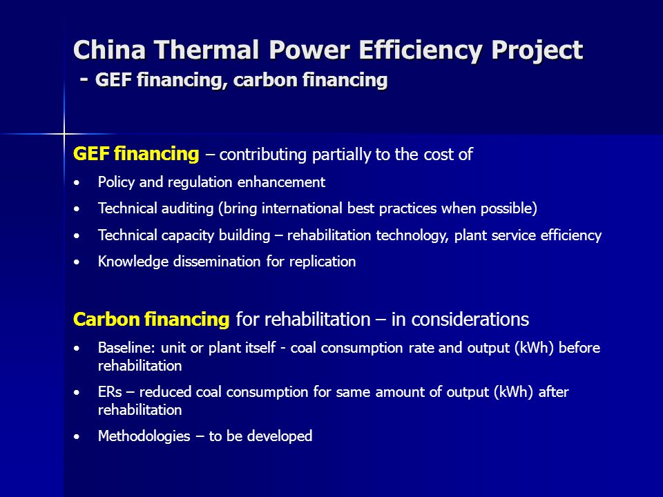 China Thermal Power Efficiency Project - GEF financing, carbon financing Carbon financing for rehabilitation – in considerations Baseline: unit or plant itself - coal consumption rate and output (kWh) before rehabilitation ERs – reduced coal consumption for same amount of output (kWh) after rehabilitation Methodologies – to be developed GEF financing – contributing partially to the cost of Policy and regulation enhancement Technical auditing (bring international best practices when possible) Technical capacity building – rehabilitation technology, plant service efficiency Knowledge dissemination for replication