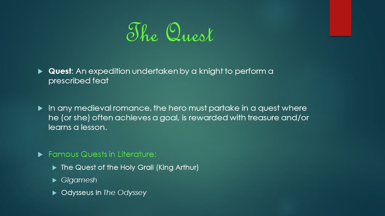 The Quest  Quest : An expedition undertaken by a knight to perform a prescribed feat  In any medieval romance, the hero must partake in a quest where he (or she) often achieves a goal, is rewarded with treasure and/or learns a lesson.