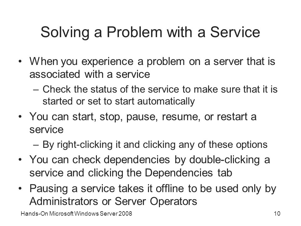 10 Solving a Problem with a Service When you experience a problem on a server that is associated with a service –Check the status of the service to make sure that it is started or set to start automatically You can start, stop, pause, resume, or restart a service –By right-clicking it and clicking any of these options You can check dependencies by double-clicking a service and clicking the Dependencies tab Pausing a service takes it offline to be used only by Administrators or Server Operators