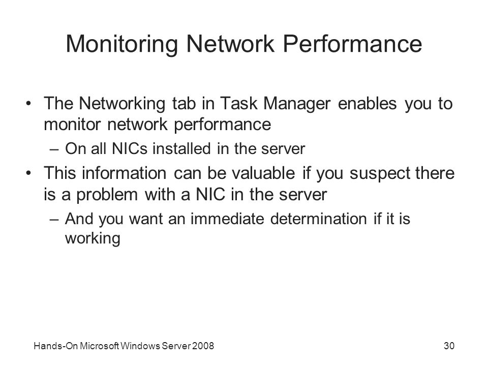 Hands-On Microsoft Windows Server Monitoring Network Performance The Networking tab in Task Manager enables you to monitor network performance –On all NICs installed in the server This information can be valuable if you suspect there is a problem with a NIC in the server –And you want an immediate determination if it is working