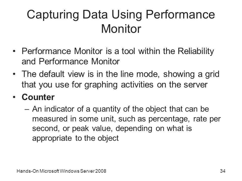 Hands-On Microsoft Windows Server Capturing Data Using Performance Monitor Performance Monitor is a tool within the Reliability and Performance Monitor The default view is in the line mode, showing a grid that you use for graphing activities on the server Counter –An indicator of a quantity of the object that can be measured in some unit, such as percentage, rate per second, or peak value, depending on what is appropriate to the object
