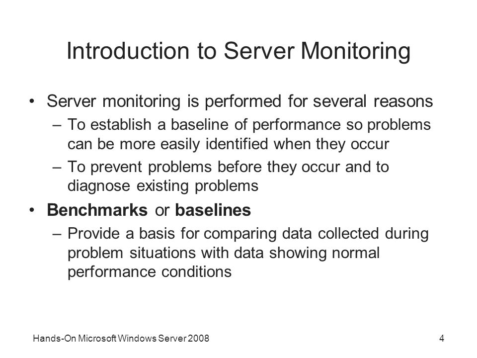 Hands-On Microsoft Windows Server Introduction to Server Monitoring Server monitoring is performed for several reasons –To establish a baseline of performance so problems can be more easily identified when they occur –To prevent problems before they occur and to diagnose existing problems Benchmarks or baselines –Provide a basis for comparing data collected during problem situations with data showing normal performance conditions
