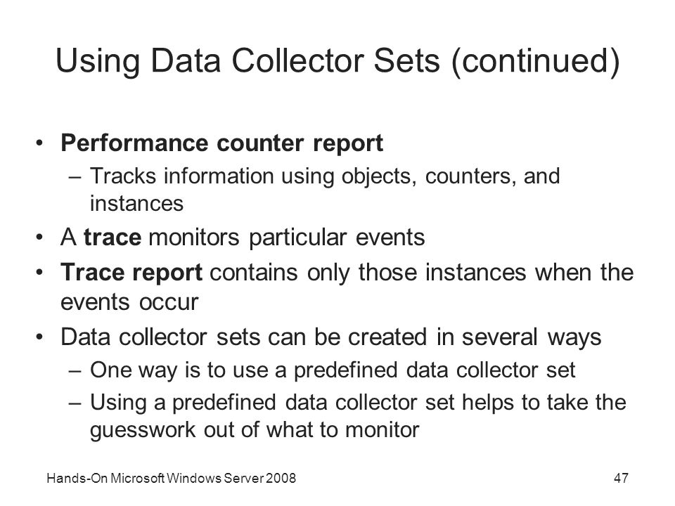 Hands-On Microsoft Windows Server Using Data Collector Sets (continued) Performance counter report –Tracks information using objects, counters, and instances A trace monitors particular events Trace report contains only those instances when the events occur Data collector sets can be created in several ways –One way is to use a predefined data collector set –Using a predefined data collector set helps to take the guesswork out of what to monitor