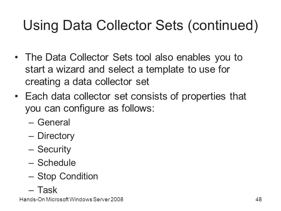 Hands-On Microsoft Windows Server Using Data Collector Sets (continued) The Data Collector Sets tool also enables you to start a wizard and select a template to use for creating a data collector set Each data collector set consists of properties that you can configure as follows: –General –Directory –Security –Schedule –Stop Condition –Task