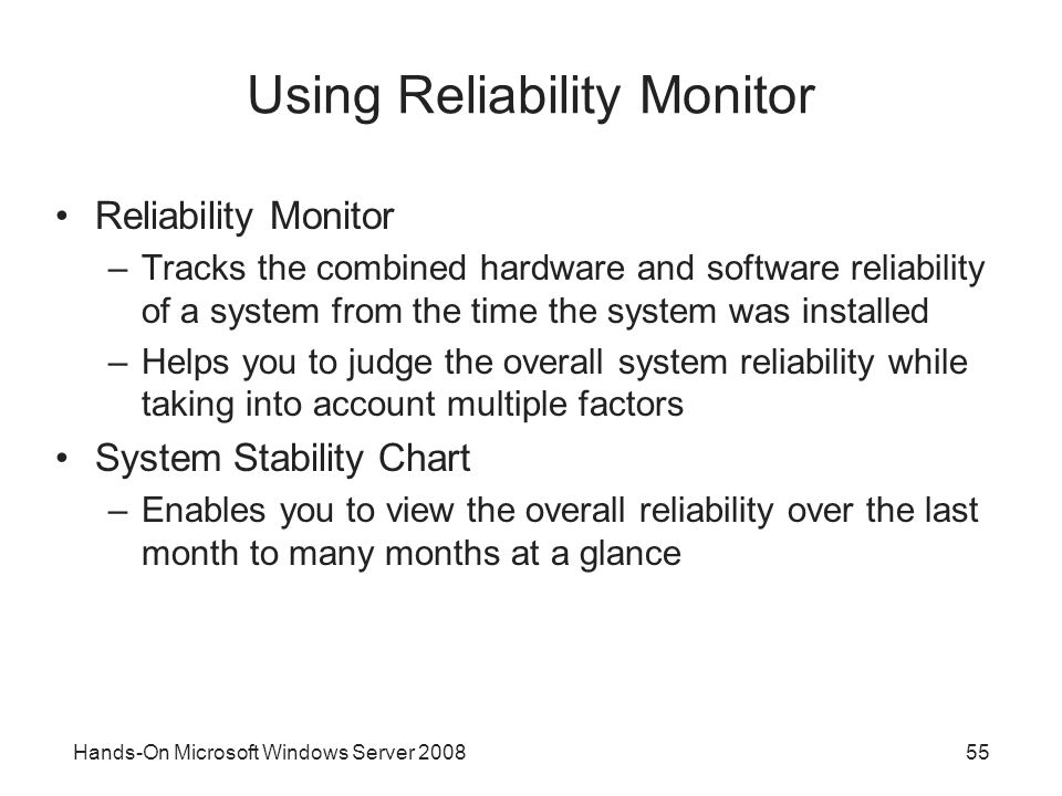 Hands-On Microsoft Windows Server Using Reliability Monitor Reliability Monitor –Tracks the combined hardware and software reliability of a system from the time the system was installed –Helps you to judge the overall system reliability while taking into account multiple factors System Stability Chart –Enables you to view the overall reliability over the last month to many months at a glance