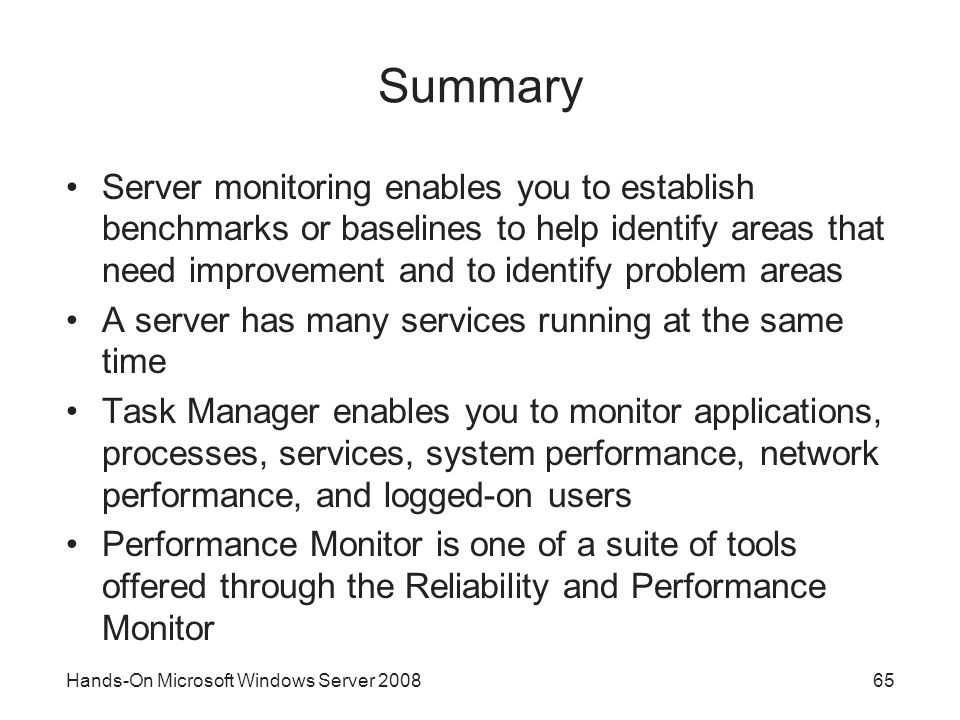 Hands-On Microsoft Windows Server Summary Server monitoring enables you to establish benchmarks or baselines to help identify areas that need improvement and to identify problem areas A server has many services running at the same time Task Manager enables you to monitor applications, processes, services, system performance, network performance, and logged-on users Performance Monitor is one of a suite of tools offered through the Reliability and Performance Monitor