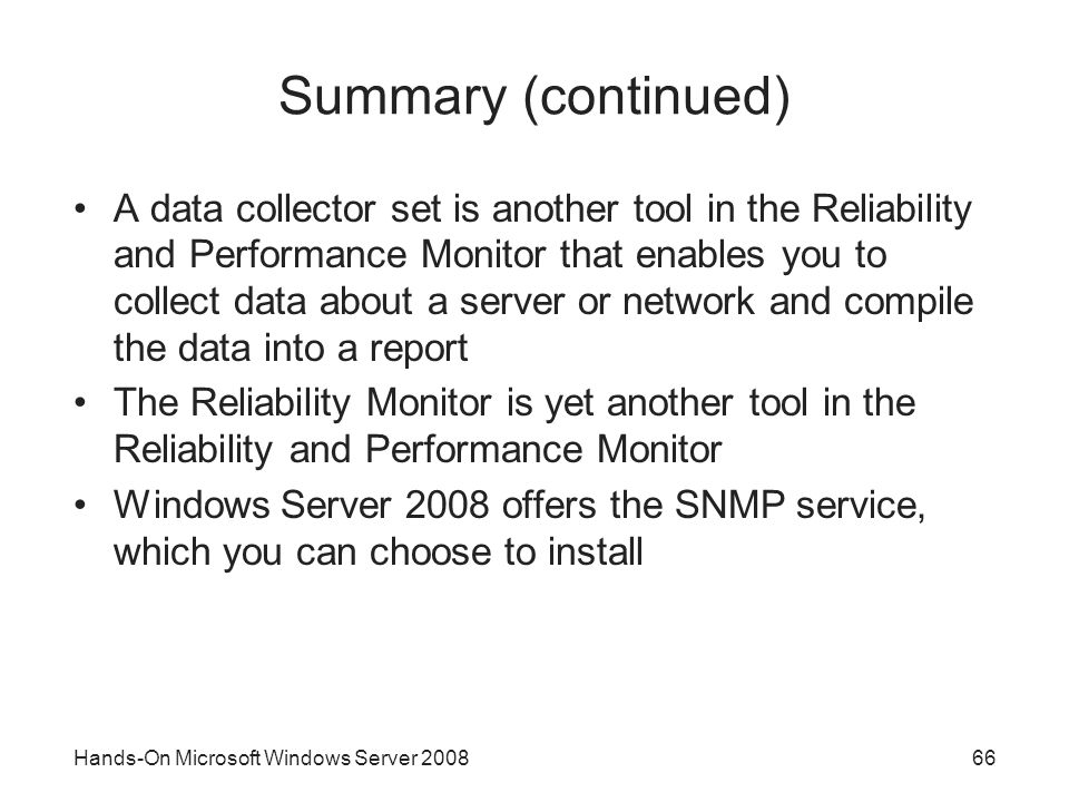 Hands-On Microsoft Windows Server Summary (continued) A data collector set is another tool in the Reliability and Performance Monitor that enables you to collect data about a server or network and compile the data into a report The Reliability Monitor is yet another tool in the Reliability and Performance Monitor Windows Server 2008 offers the SNMP service, which you can choose to install