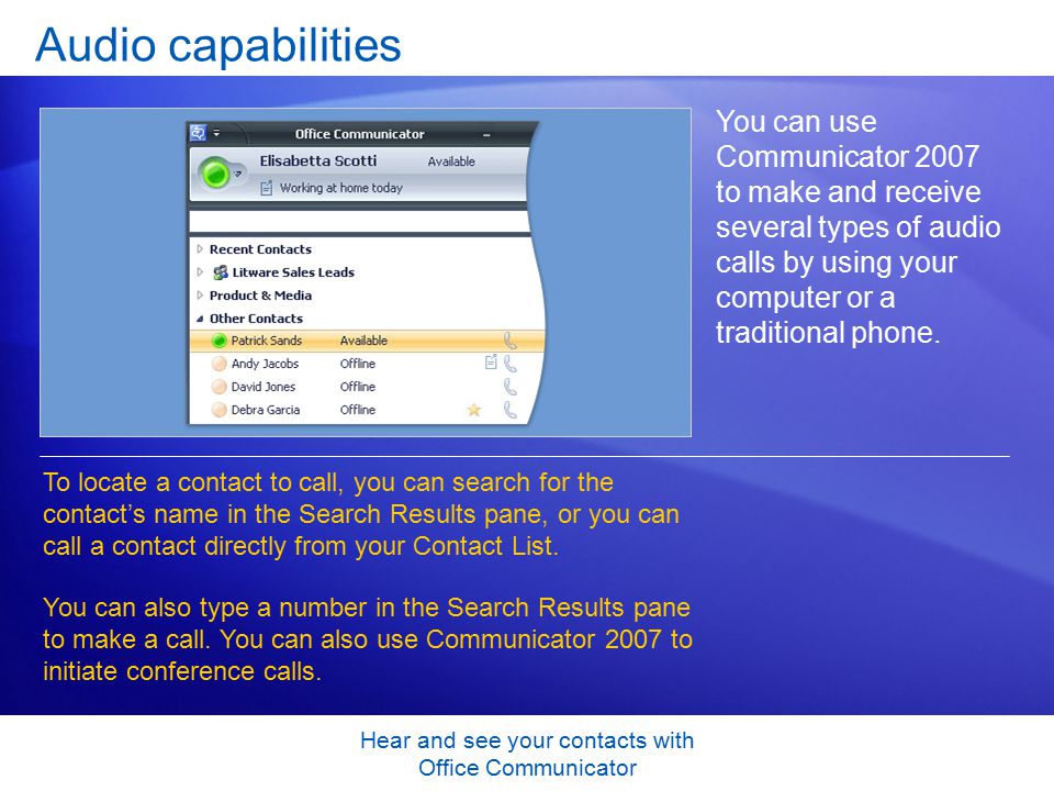 Hear and see your contacts with Office Communicator Audio capabilities You can use Communicator 2007 to make and receive several types of audio calls by using your computer or a traditional phone.