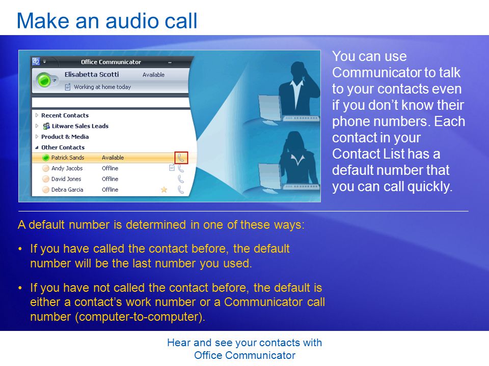 Hear and see your contacts with Office Communicator Make an audio call You can use Communicator to talk to your contacts even if you don’t know their phone numbers.