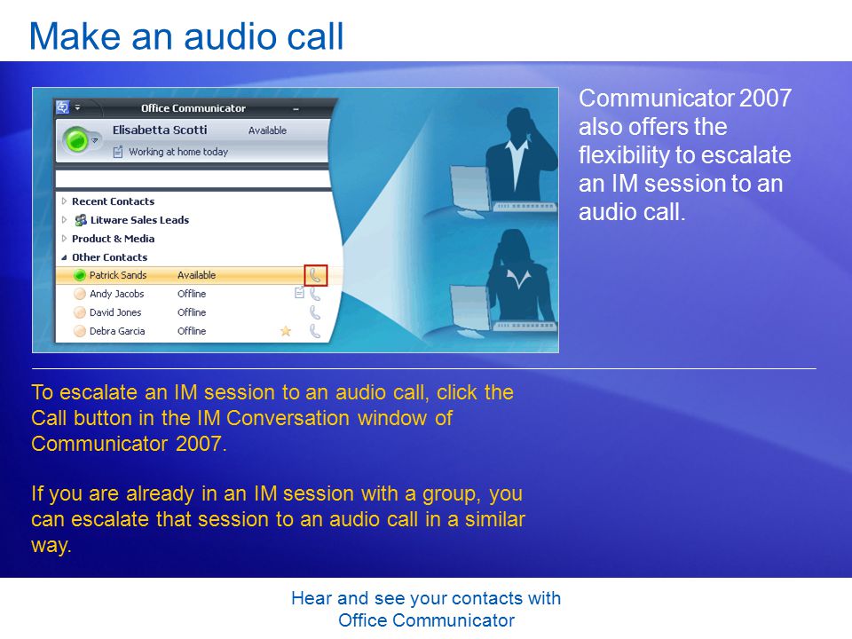 Hear and see your contacts with Office Communicator Make an audio call Communicator 2007 also offers the flexibility to escalate an IM session to an audio call.