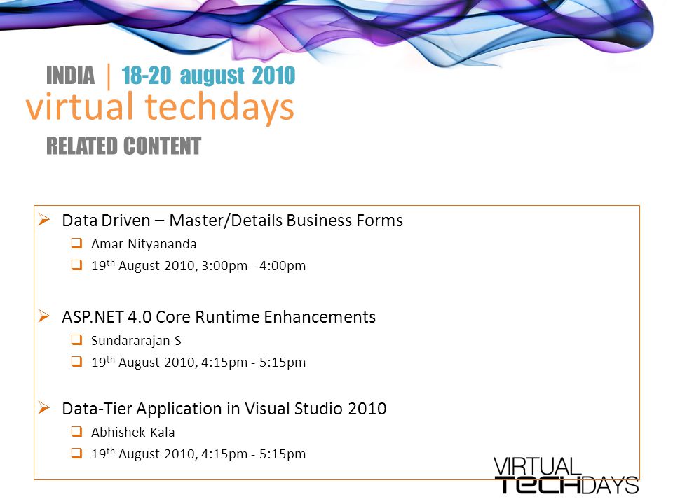 virtual techdays INDIA │ august 2010 RELATED CONTENT  Data Driven – Master/Details Business Forms  Amar Nityananda  19 th August 2010, 3:00pm - 4:00pm  ASP.NET 4.0 Core Runtime Enhancements  Sundararajan S  19 th August 2010, 4:15pm - 5:15pm  Data-Tier Application in Visual Studio 2010  Abhishek Kala  19 th August 2010, 4:15pm - 5:15pm