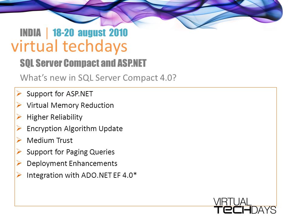  Support for ASP.NET  Virtual Memory Reduction  Higher Reliability  Encryption Algorithm Update  Medium Trust  Support for Paging Queries  Deployment Enhancements  Integration with ADO.NET EF 4.0* virtual techdays INDIA │ august 2010 SQL Server Compact and ASP.NET What’s new in SQL Server Compact 4.0