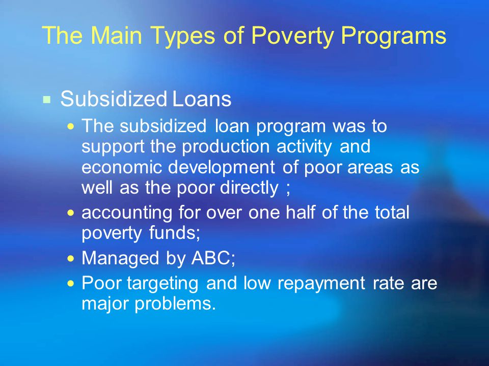 The Main Types of Poverty Programs  Subsidized Loans The subsidized loan program was to support the production activity and economic development of poor areas as well as the poor directly ; accounting for over one half of the total poverty funds; Managed by ABC; Poor targeting and low repayment rate are major problems.