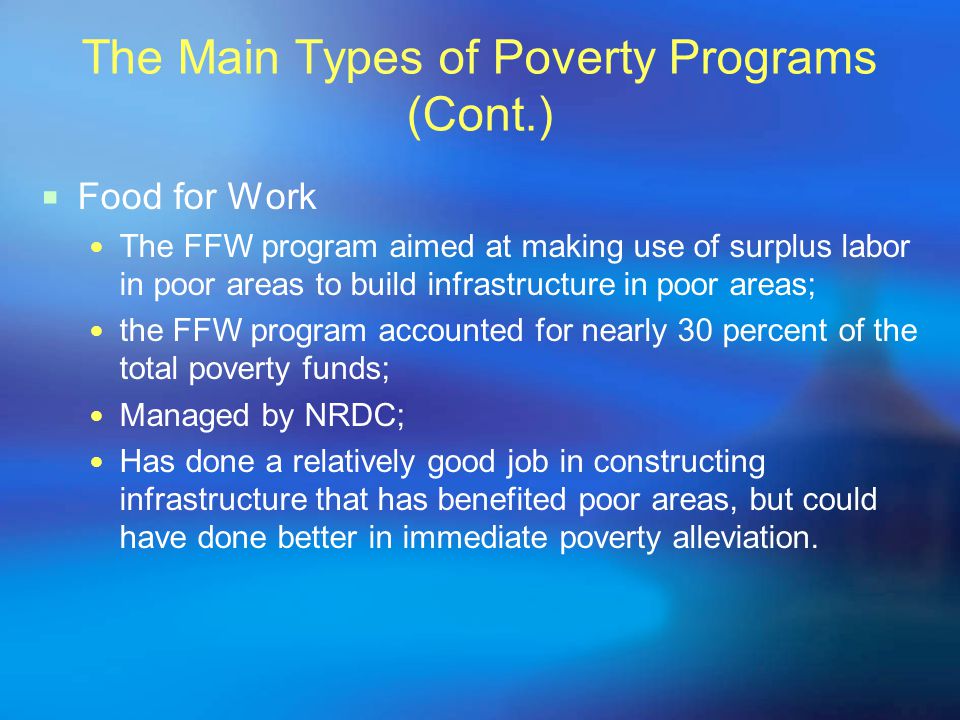The Main Types of Poverty Programs (Cont.)  Food for Work The FFW program aimed at making use of surplus labor in poor areas to build infrastructure in poor areas; the FFW program accounted for nearly 30 percent of the total poverty funds; Managed by NRDC; Has done a relatively good job in constructing infrastructure that has benefited poor areas, but could have done better in immediate poverty alleviation.
