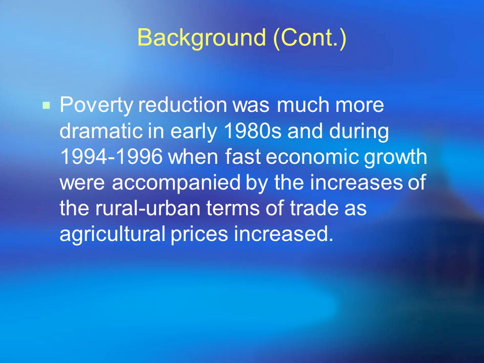 Background (Cont.)  Poverty reduction was much more dramatic in early 1980s and during when fast economic growth were accompanied by the increases of the rural-urban terms of trade as agricultural prices increased.