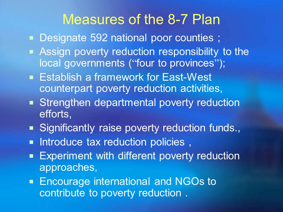 Measures of the 8-7 Plan  Designate 592 national poor counties ;  Assign poverty reduction responsibility to the local governments ( four to provinces );  Establish a framework for East-West counterpart poverty reduction activities,  Strengthen departmental poverty reduction efforts,  Significantly raise poverty reduction funds.,  Introduce tax reduction policies,  Experiment with different poverty reduction approaches,  Encourage international and NGOs to contribute to poverty reduction.