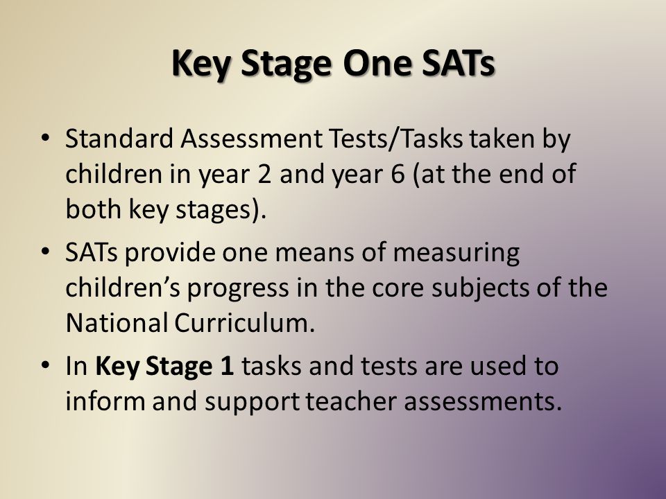 Key Stage One SATs Standard Assessment Tests/Tasks taken by children in year 2 and year 6 (at the end of both key stages).