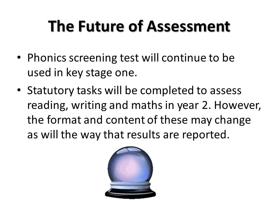 The Future of Assessment Phonics screening test will continue to be used in key stage one.