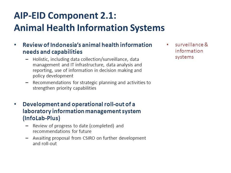 AIP-EID Component 2.1: Animal Health Information Systems Review of Indonesia’s animal health information needs and capabilities – Holistic, including data collection/surveillance, data management and IT infrastructure, data analysis and reporting, use of information in decision making and policy development – Recommendations for strategic planning and activities to strengthen priority capabilities Development and operational roll-out of a laboratory information management system (InfoLab-Plus) – Review of progress to date (completed) and recommendations for future – Awaiting proposal from CSIRO on further development and roll-out surveillance & information systems