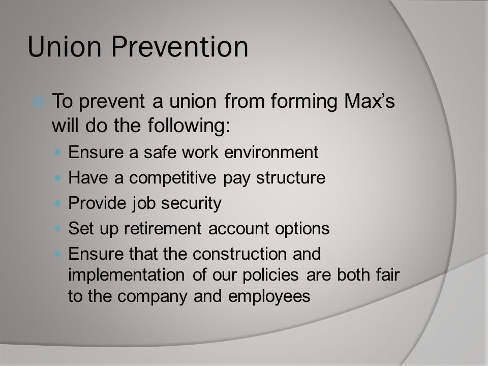 Union Prevention  To prevent a union from forming Max’s will do the following: Ensure a safe work environment Have a competitive pay structure Provide job security Set up retirement account options Ensure that the construction and implementation of our policies are both fair to the company and employees