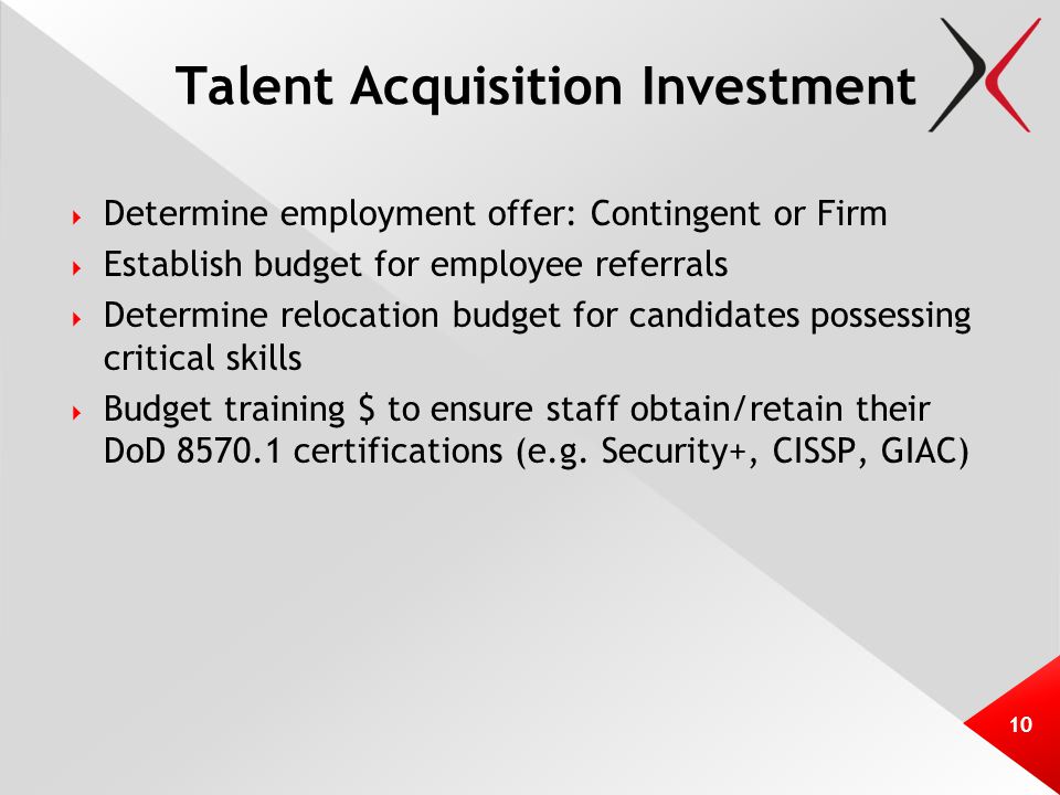 Talent Acquisition Investment  Determine employment offer: Contingent or Firm  Establish budget for employee referrals  Determine relocation budget for candidates possessing critical skills  Budget training $ to ensure staff obtain/retain their DoD certifications (e.g.