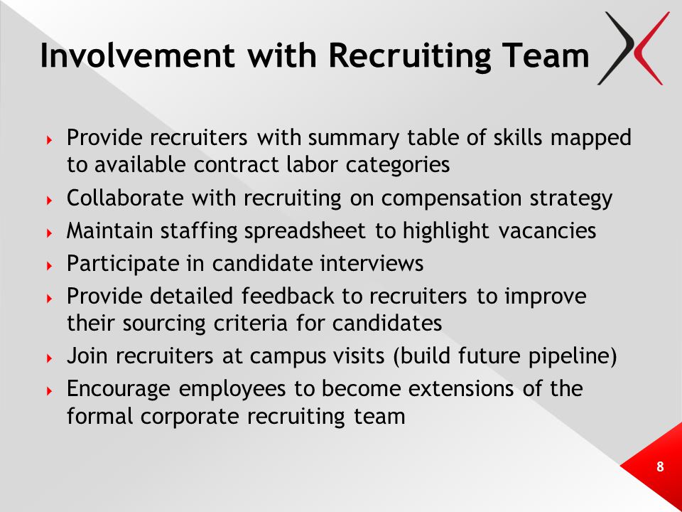 Involvement with Recruiting Team  Provide recruiters with summary table of skills mapped to available contract labor categories  Collaborate with recruiting on compensation strategy  Maintain staffing spreadsheet to highlight vacancies  Participate in candidate interviews  Provide detailed feedback to recruiters to improve their sourcing criteria for candidates  Join recruiters at campus visits (build future pipeline)  Encourage employees to become extensions of the formal corporate recruiting team 8