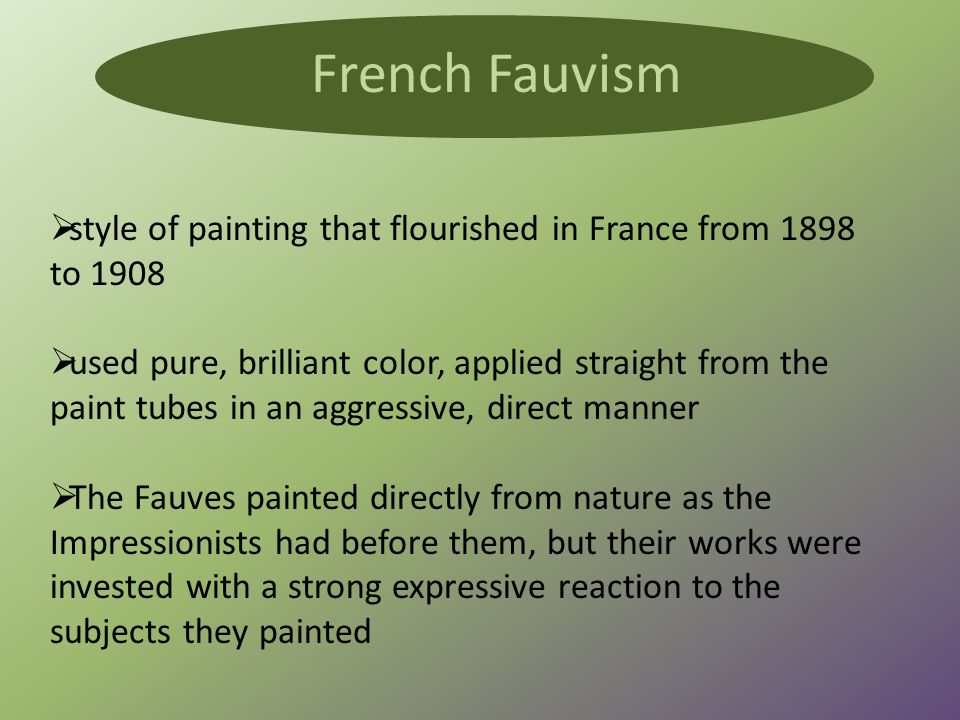  style of painting that flourished in France from 1898 to 1908  used pure, brilliant color, applied straight from the paint tubes in an aggressive, direct manner  The Fauves painted directly from nature as the Impressionists had before them, but their works were invested with a strong expressive reaction to the subjects they painted French Fauvism
