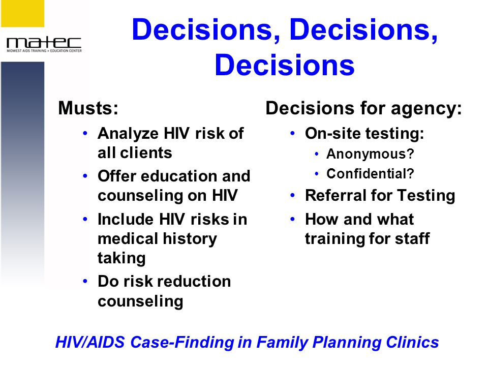 HIV/AIDS Case-Finding in Family Planning Clinics Decisions, Decisions, Decisions Musts: Analyze HIV risk of all clients Offer education and counseling on HIV Include HIV risks in medical history taking Do risk reduction counseling Decisions for agency: On-site testing: Anonymous.