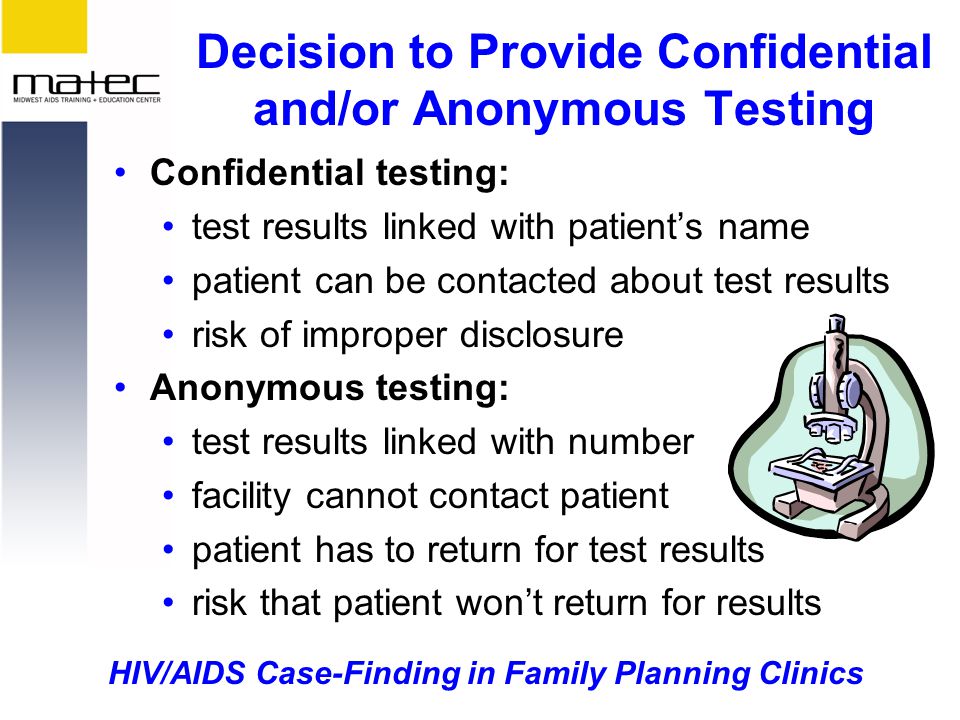 HIV/AIDS Case-Finding in Family Planning Clinics Decision to Provide Confidential and/or Anonymous Testing Confidential testing: test results linked with patient’s name patient can be contacted about test results risk of improper disclosure Anonymous testing: test results linked with number facility cannot contact patient patient has to return for test results risk that patient won’t return for results