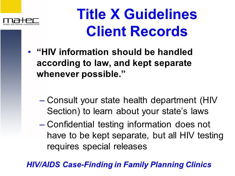 HIV/AIDS Case-Finding in Family Planning Clinics Title X Guidelines Client Records HIV information should be handled according to law, and kept separate whenever possible. –Consult your state health department (HIV Section) to learn about your state’s laws –Confidential testing information does not have to be kept separate, but all HIV testing requires special releases