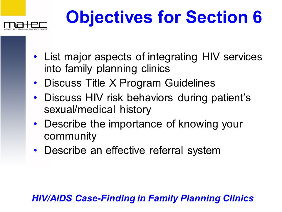 HIV/AIDS Case-Finding in Family Planning Clinics Objectives for Section 6 List major aspects of integrating HIV services into family planning clinics Discuss Title X Program Guidelines Discuss HIV risk behaviors during patient’s sexual/medical history Describe the importance of knowing your community Describe an effective referral system