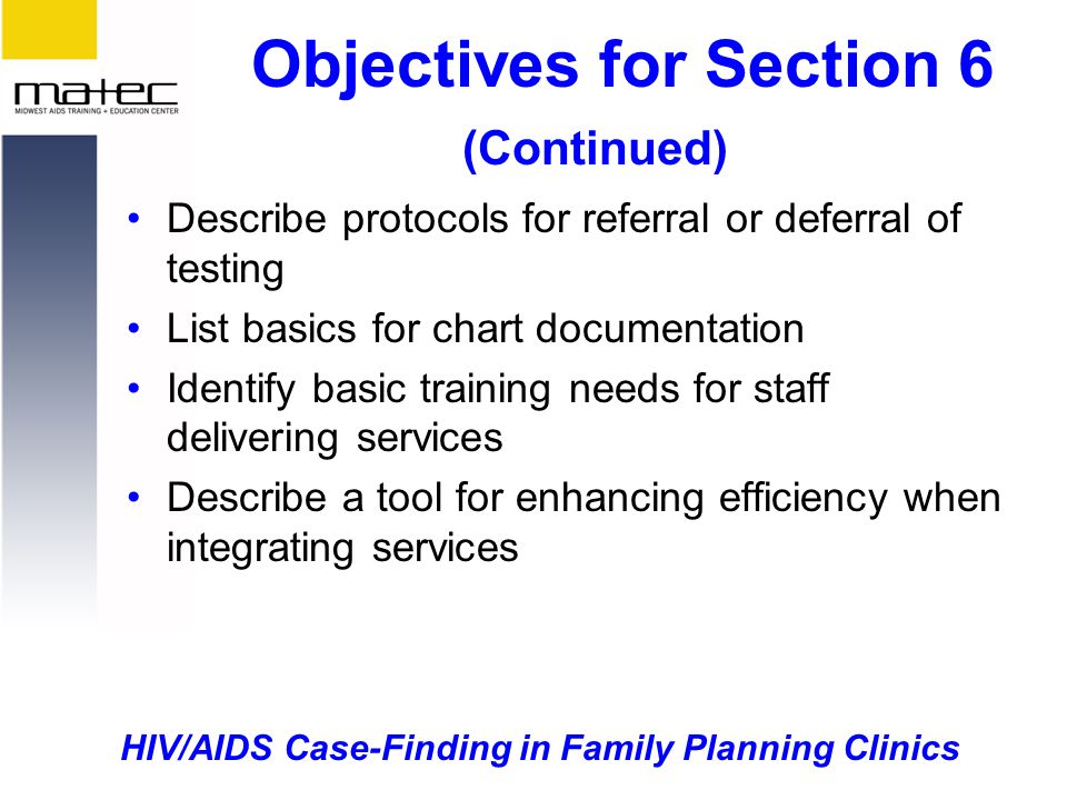 HIV/AIDS Case-Finding in Family Planning Clinics Objectives for Section 6 (Continued) Describe protocols for referral or deferral of testing List basics for chart documentation Identify basic training needs for staff delivering services Describe a tool for enhancing efficiency when integrating services