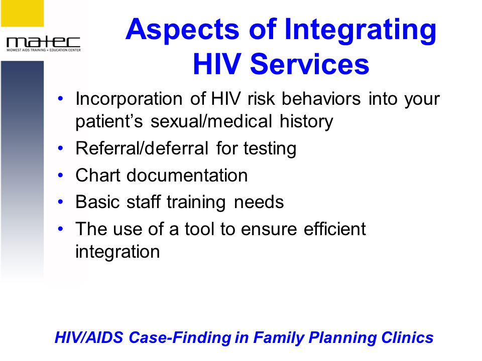 HIV/AIDS Case-Finding in Family Planning Clinics Aspects of Integrating HIV Services Incorporation of HIV risk behaviors into your patient’s sexual/medical history Referral/deferral for testing Chart documentation Basic staff training needs The use of a tool to ensure efficient integration