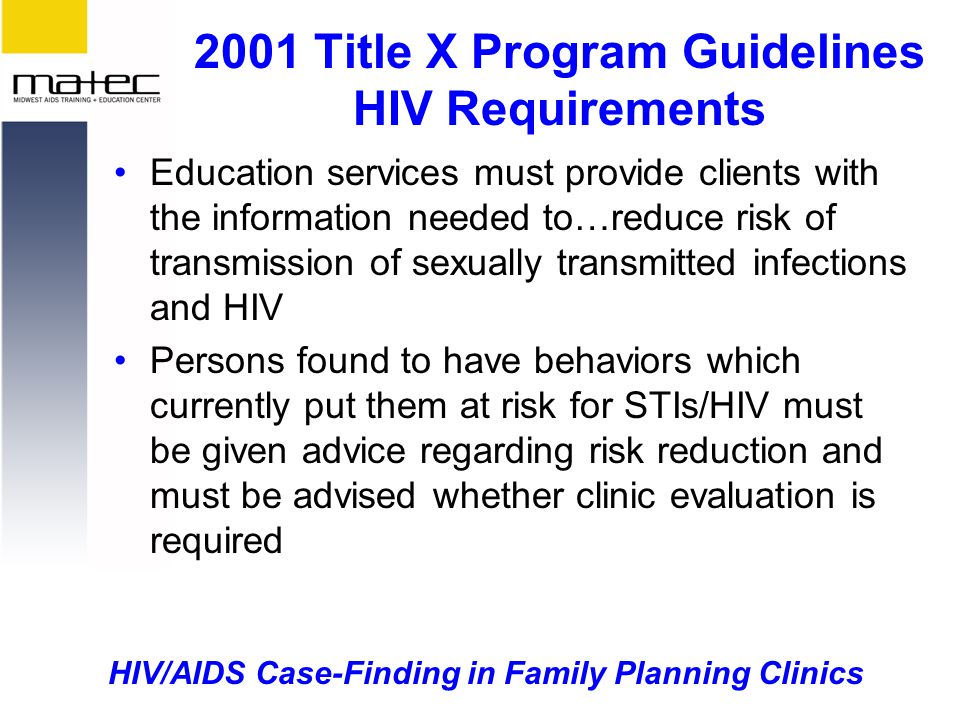 HIV/AIDS Case-Finding in Family Planning Clinics 2001 Title X Program Guidelines HIV Requirements Education services must provide clients with the information needed to…reduce risk of transmission of sexually transmitted infections and HIV Persons found to have behaviors which currently put them at risk for STIs/HIV must be given advice regarding risk reduction and must be advised whether clinic evaluation is required