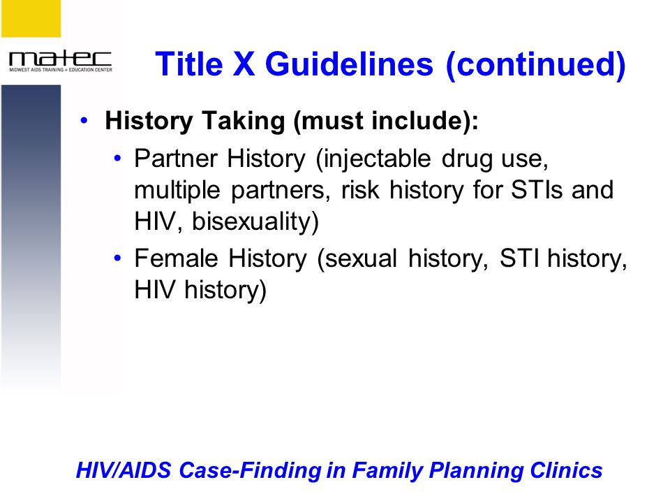 HIV/AIDS Case-Finding in Family Planning Clinics Title X Guidelines (continued) History Taking (must include): Partner History (injectable drug use, multiple partners, risk history for STIs and HIV, bisexuality) Female History (sexual history, STI history, HIV history)