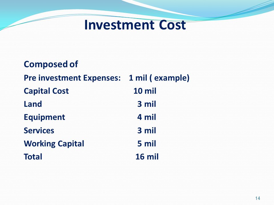 Investment Cost Composed of Pre investment Expenses: 1 mil ( example) Capital Cost 10 mil Land 3 mil Equipment 4 mil Services 3 mil Working Capital 5 mil Total 16 mil 14
