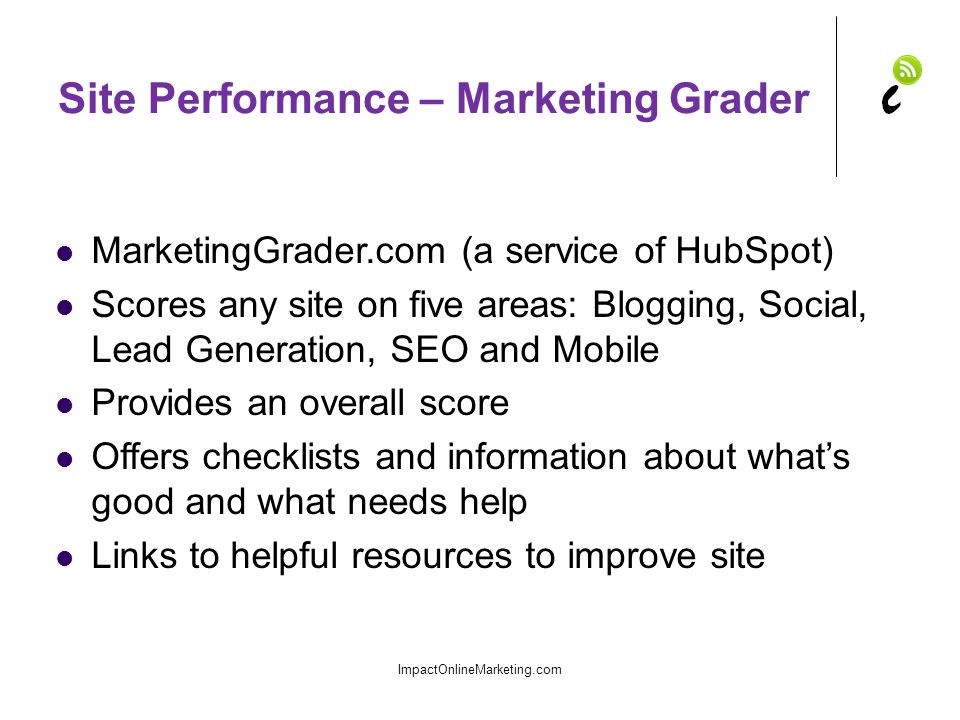Site Performance – Marketing Grader MarketingGrader.com (a service of HubSpot) Scores any site on five areas: Blogging, Social, Lead Generation, SEO and Mobile Provides an overall score Offers checklists and information about what’s good and what needs help Links to helpful resources to improve site ImpactOnlineMarketing.com