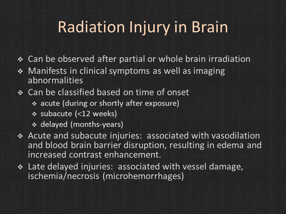 Radiation Injury in Brain  Can be observed after partial or whole brain irradiation  Manifests in clinical symptoms as well as imaging abnormalities  Can be classified based on time of onset  acute (during or shortly after exposure)  subacute (<12 weeks)  delayed (months-years)  Acute and subacute injuries: associated with vasodilation and blood brain barrier disruption, resulting in edema and increased contrast enhancement.