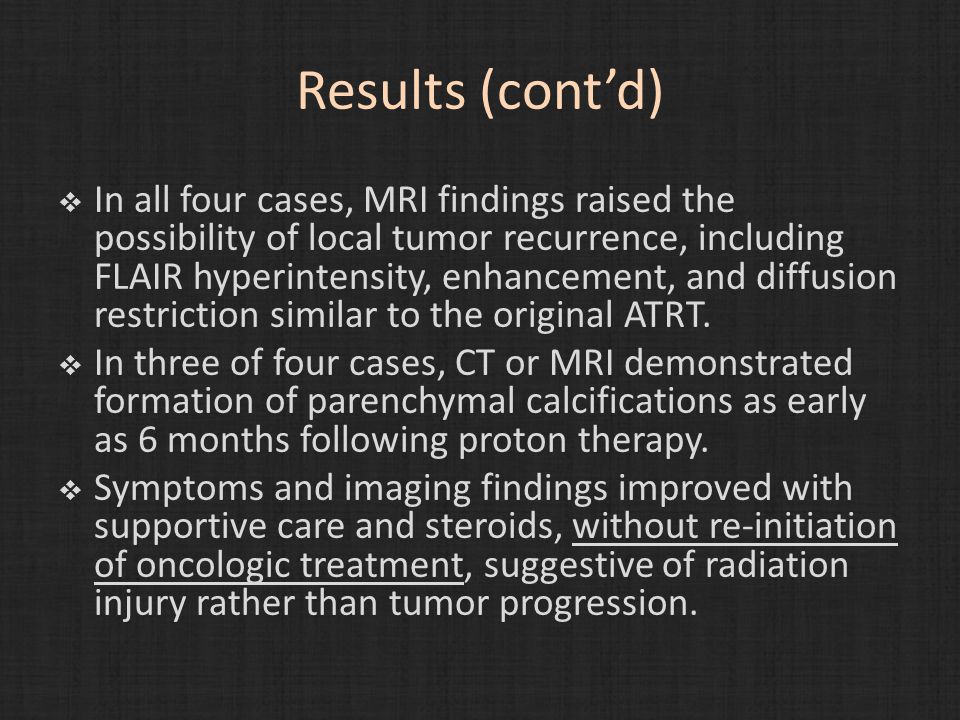 Results (cont’d)  In all four cases, MRI findings raised the possibility of local tumor recurrence, including FLAIR hyperintensity, enhancement, and diffusion restriction similar to the original ATRT.