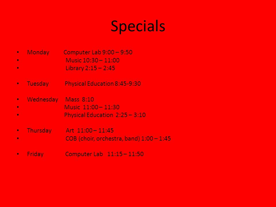Specials Monday Computer Lab 9:00 – 9:50 Music 10:30 – 11:00 Library 2:15 – 2:45 Tuesday Physical Education 8:45-9:30 Wednesday Mass 8:10 Music 11:00 – 11:30 Physical Education 2:25 – 3:10 Thursday Art 11:00 – 11:45 COB (choir, orchestra, band) 1:00 – 1:45 Friday Computer Lab 11:15 – 11:50