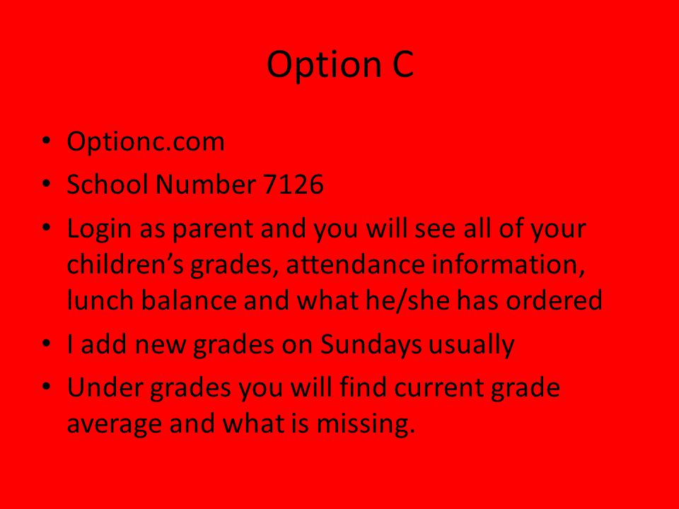 Option C Optionc.com School Number 7126 Login as parent and you will see all of your children’s grades, attendance information, lunch balance and what he/she has ordered I add new grades on Sundays usually Under grades you will find current grade average and what is missing.